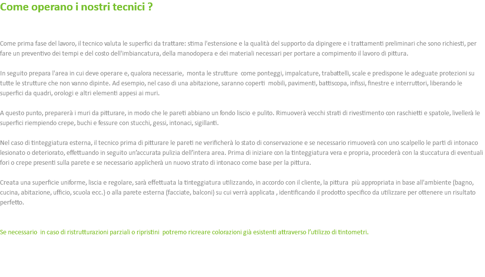 Come operano i nostri tecnici ? Come prima fase del lavoro, il tecnico valuta le superfici da trattare: stima l'estensione e la qualità del supporto da dipingere e i trattamenti preliminari che sono richiesti, per fare un preventivo dei tempi e del costo dell'imbiancatura, della manodopera e dei materiali necessari per portare a compimento il lavoro di pittura. In seguito prepara l'area in cui deve operare e, qualora necessarie, monta le strutture come ponteggi, impalcature, trabattelli, scale e predispone le adeguate protezioni su tutte le strutture che non vanno dipinte. Ad esempio, nel caso di una abitazione, saranno coperti mobili, pavimenti, battiscopa, infissi, finestre e interruttori, liberando le superfici da quadri, orologi e altri elementi appesi ai muri. A questo punto, preparerà i muri da pitturare, in modo che le pareti abbiano un fondo liscio e pulito. Rimuoverà vecchi strati di rivestimento con raschietti e spatole, livellerà le superfici riempiendo crepe, buchi e fessure con stucchi, gessi, intonaci, sigillanti. Nel caso di tinteggiatura esterna, il tecnico prima di pitturare le pareti ne verificherà lo stato di conservazione e se necessario rimuoverà con uno scalpello le parti di intonaco lesionato o deteriorato, effettuando in seguito un’accurata pulizia dell’intera area. Prima di iniziare con la tinteggiatura vera e propria, procederà con la stuccatura di eventuali fori o crepe presenti sulla parete e se necessario applicherà un nuovo strato di intonaco come base per la pittura. Creata una superficie uniforme, liscia e regolare, sarà effettuata la tinteggiatura utilizzando, in accordo con il cliente, la pittura più appropriata in base all'ambiente (bagno, cucina, abitazione, ufficio, scuola ecc.) o alla parete esterna (facciate, balconi) su cui verrà applicata , identificando il prodotto specifico da utilizzare per ottenere un risultato perfetto. Se necessario in caso di ristrutturazioni parziali o ripristini potremo ricreare colorazioni già esistenti attraverso l’utilizzo di tintometri. 
