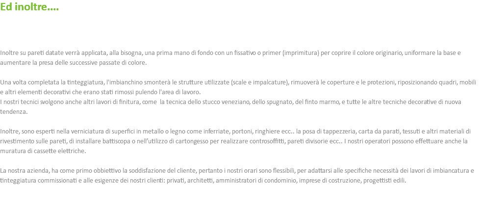 Ed inoltre.... Inoltre su pareti datate verrà applicata, alla bisogna, una prima mano di fondo con un fissativo o primer (imprimitura) per coprire il colore originario, uniformare la base e aumentare la presa delle successive passate di colore. Una volta completata la tinteggiatura, l'imbianchino smonterà le strutture utilizzate (scale e impalcature), rimuoverà le coperture e le protezioni, riposizionando quadri, mobili e altri elementi decorativi che erano stati rimossi pulendo l'area di lavoro. I nostri tecnici svolgono anche altri lavori di finitura, come la tecnica dello stucco veneziano, dello spugnato, del finto marmo, e tutte le altre tecniche decorative di nuova tendenza. Inoltre, sono esperti nella verniciatura di superfici in metallo o legno come inferriate, portoni, ringhiere ecc.. la posa di tappezzeria, carta da parati, tessuti e altri materiali di rivestimento sulle pareti, di installare battiscopa o nell’utilizzo di cartongesso per realizzare controsoffitti, pareti divisorie ecc.. I nostri operatori possono effettuare anche la muratura di cassette elettriche. La nostra azienda, ha come primo obbiettivo la soddisfazione del cliente, pertanto i nostri orari sono flessibili, per adattarsi alle specifiche necessità dei lavori di imbiancatura e tinteggiatura commissionati e alle esigenze dei nostri clienti: privati, architetti, amministratori di condominio, imprese di costruzione, progettisti edili. 