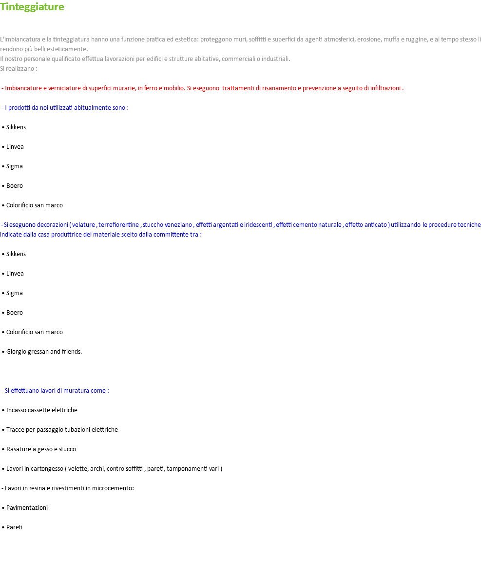 Tinteggiature L'imbiancatura e la tinteggiatura hanno una funzione pratica ed estetica: proteggono muri, soffitti e superfici da agenti atmosferici, erosione, muffa e ruggine, e al tempo stesso li rendono più belli esteticamente. Il nostro personale qualificato effettua lavorazioni per edifici e strutture abitative, commerciali o industriali. Si realizzano : - Imbiancature e verniciature di superfici murarie, in ferro e mobilio. Si eseguono trattamenti di risanamento e prevenzione a seguito di infiltrazioni . - I prodotti da noi utilizzati abitualmente sono : • Sikkens • Linvea • Sigma • Boero • Colorificio san marco - Si eseguono decorazioni ( velature , terrefiorentine , stuccho veneziano , effetti argentati e iridescenti , effetti cemento naturale , effetto anticato ) utilizzando le procedure tecniche indicate dalla casa produttrice del materiale scelto dalla committente tra : • Sikkens • Linvea • Sigma • Boero • Colorificio san marco • Giorgio gressan and friends. - Si effettuano lavori di muratura come : • Incasso cassette elettriche • Tracce per passaggio tubazioni elettriche • Rasature a gesso e stucco • Lavori in cartongesso ( velette, archi, contro soffitti , pareti, tamponamenti vari ) - Lavori in resina e rivestimenti in microcemento: • Pavimentazioni • Pareti 