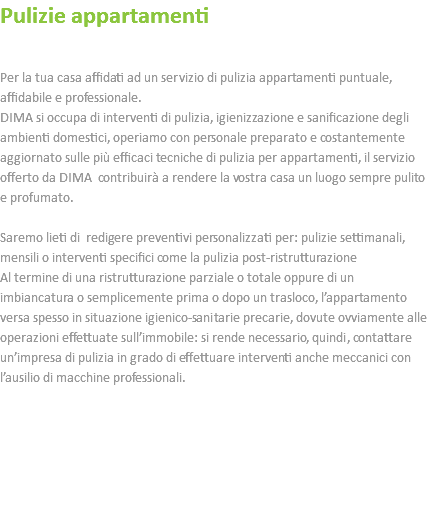 Pulizie appartamenti Per la tua casa affidati ad un servizio di pulizia appartamenti puntuale, affidabile e professionale. DIMA si occupa di interventi di pulizia, igienizzazione e sanificazione degli ambienti domestici, operiamo con personale preparato e costantemente aggiornato sulle più efficaci tecniche di pulizia per appartamenti, il servizio offerto da DIMA contribuirà a rendere la vostra casa un luogo sempre pulito e profumato. Saremo lieti di redigere preventivi personalizzati per: pulizie settimanali, mensili o interventi specifici come la pulizia post-ristrutturazione Al termine di una ristrutturazione parziale o totale oppure di un imbiancatura o semplicemente prima o dopo un trasloco, l’appartamento versa spesso in situazione igienico-sanitarie precarie, dovute ovviamente alle operazioni effettuate sull’immobile: si rende necessario, quindi, contattare un’impresa di pulizia in grado di effettuare interventi anche meccanici con l’ausilio di macchine professionali. 