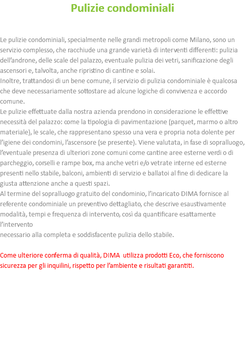 Pulizie condominiali Le pulizie condominiali, specialmente nelle grandi metropoli come Milano, sono un servizio complesso, che racchiude una grande varietà di interventi differenti: pulizia dell’androne, delle scale del palazzo, eventuale pulizia dei vetri, sanificazione degli ascensori e, talvolta, anche ripristino di cantine e solai. Inoltre, trattandosi di un bene comune, il servizio di pulizia condominiale è qualcosa che deve necessariamente sottostare ad alcune logiche di convivenza e accordo comune. Le pulizie effettuate dalla nostra azienda prendono in considerazione le effettive necessità del palazzo: come la tipologia di pavimentazione (parquet, marmo o altro materiale), le scale, che rappresentano spesso una vera e propria nota dolente per l’igiene dei condomini, l’ascensore (se presente). Viene valutata, in fase di sopralluogo, l’eventuale presenza di ulteriori zone comuni come cantine aree esterne verdi o di parcheggio, corselli e rampe box, ma anche vetri e/o vetrate interne ed esterne presenti nello stabile, balconi, ambienti di servizio e ballatoi al fine di dedicare la giusta attenzione anche a questi spazi. Al termine del sopralluogo gratuito del condominio, l’incaricato DIMA fornisce al referente condominiale un preventivo dettagliato, che descrive esaustivamente modalità, tempi e frequenza di intervento, così da quantificare esattamente l’intervento necessario alla completa e soddisfacente pulizia dello stabile. Come ulteriore conferma di qualità, DIMA utilizza prodotti Eco, che forniscono sicurezza per gli inquilini, rispetto per l’ambiente e risultati garantiti. 