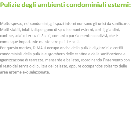 Pulizie degli ambienti condominiali esterni: Molto spesso, nei condomini , gli spazi interni non sono gli unici da sanificare. Molti stabili, infatti, dispongono di spazi comuni esterni, cortili, giardini, cantine, solai o terrazzi. Spazi, comuni o parzialmente condivisi, che è comunque importante mantenere puliti e sani. Per questo motivo, DIMA si occupa anche della pulizia di giardini e cortili condominiali, della pulizia e sgombero delle cantine e della sanificazione e igienizzazione di terrazze, mansarde e ballatoi, coordinando l’intervento con il resto del servizio di pulizia del palazzo, oppure occupandosi soltanto delle aree esterne e/o selezionate. 