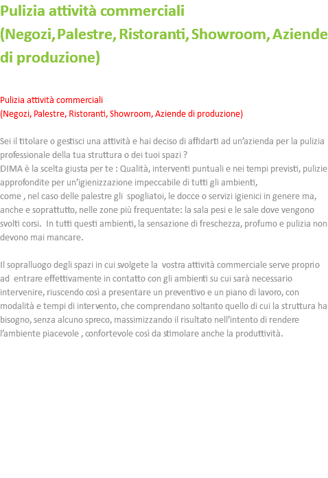 Pulizia attività commerciali (Negozi, Palestre, Ristoranti, Showroom, Aziende di produzione) Pulizia attività commerciali (Negozi, Palestre, Ristoranti, Showroom, Aziende di produzione) Sei il titolare o gestisci una attività e hai deciso di affidarti ad un’azienda per la pulizia professionale della tua struttura o dei tuoi spazi ? DIMA è la scelta giusta per te : Qualità, interventi puntuali e nei tempi previsti, pulizie approfondite per un’igienizzazione impeccabile di tutti gli ambienti, come , nel caso delle palestre gli spogliatoi, le docce o servizi igienici in genere ma, anche e soprattutto, nelle zone più frequentate: la sala pesi e le sale dove vengono svolti corsi. In tutti questi ambienti, la sensazione di freschezza, profumo e pulizia non devono mai mancare. Il sopralluogo degli spazi in cui svolgete la vostra attività commerciale serve proprio ad entrare effettivamente in contatto con gli ambienti su cui sarà necessario intervenire, riuscendo così a presentare un preventivo e un piano di lavoro, con modalità e tempi di intervento, che comprendano soltanto quello di cui la struttura ha bisogno, senza alcuno spreco, massimizzando il risultato nell’intento di rendere l’ambiente piacevole , confortevole così da stimolare anche la produttività. 
