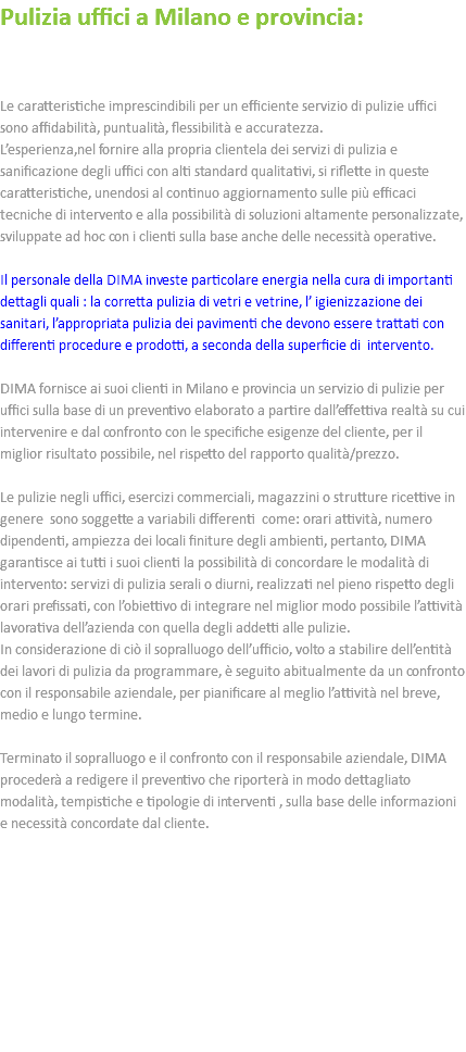 Pulizia uffici a Milano e provincia: Le caratteristiche imprescindibili per un efficiente servizio di pulizie uffici sono affidabilità, puntualità, flessibilità e accuratezza. L’esperienza,nel fornire alla propria clientela dei servizi di pulizia e sanificazione degli uffici con alti standard qualitativi, si riflette in queste caratteristiche, unendosi al continuo aggiornamento sulle più efficaci tecniche di intervento e alla possibilità di soluzioni altamente personalizzate, sviluppate ad hoc con i clienti sulla base anche delle necessità operative. Il personale della DIMA investe particolare energia nella cura di importanti dettagli quali : la corretta pulizia di vetri e vetrine, l’ igienizzazione dei sanitari, l’appropriata pulizia dei pavimenti che devono essere trattati con differenti procedure e prodotti, a seconda della superficie di intervento. DIMA fornisce ai suoi clienti in Milano e provincia un servizio di pulizie per uffici sulla base di un preventivo elaborato a partire dall’effettiva realtà su cui intervenire e dal confronto con le specifiche esigenze del cliente, per il miglior risultato possibile, nel rispetto del rapporto qualità/prezzo. Le pulizie negli uffici, esercizi commerciali, magazzini o strutture ricettive in genere sono soggette a variabili differenti come: orari attività, numero dipendenti, ampiezza dei locali finiture degli ambienti, pertanto, DIMA garantisce ai tutti i suoi clienti la possibilità di concordare le modalità di intervento: servizi di pulizia serali o diurni, realizzati nel pieno rispetto degli orari prefissati, con l’obiettivo di integrare nel miglior modo possibile l’attività lavorativa dell’azienda con quella degli addetti alle pulizie. In considerazione di ciò il sopralluogo dell’ufficio, volto a stabilire dell’entità dei lavori di pulizia da programmare, è seguito abitualmente da un confronto con il responsabile aziendale, per pianificare al meglio l’attività nel breve, medio e lungo termine. Terminato il sopralluogo e il confronto con il responsabile aziendale, DIMA procederà a redigere il preventivo che riporterà in modo dettagliato modalità, tempistiche e tipologie di interventi , sulla base delle informazioni e necessità concordate dal cliente. 