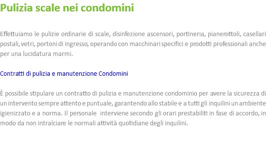 Pulizia scale nei condomini Effettuiamo le pulizie ordinarie di scale, disinfezione ascensori, portineria, pianerottoli, casellari postali, vetri, portoni di ingresso, operando con macchinari specifici e prodotti professionali anche per una lucidatura marmi. Contratti di pulizia e manutenzione Condomini È possibile stipulare un contratto di pulizia e manutenzione condominio per avere la sicurezza di un intervento sempre attento e puntuale, garantendo allo stabile e a tutti gli inquilini un ambiente igienizzato e a norma. Il personale interviene secondo gli orari prestabiliti in fase di accordo, in modo da non intralciare le normali attività quotidiane degli inquilini. 