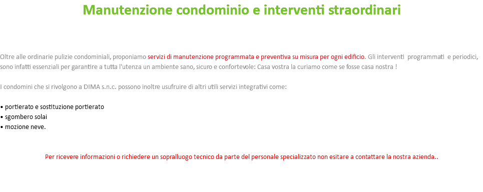 Manutenzione condominio e interventi straordinari Oltre alle ordinarie pulizie condominiali, proponiamo servizi di manutenzione programmata e preventiva su misura per ogni edificio. Gli interventi programmati e periodici, sono infatti essenziali per garantire a tutta l'utenza un ambiente sano, sicuro e confortevole: Casa vostra la curiamo come se fosse casa nostra ! I condomini che si rivolgono a DIMA s.n.c. possono inoltre usufruire di altri utili servizi integrativi come: • portierato e sostituzione portierato • sgombero solai • mozione neve. Per ricevere informazioni o richiedere un sopralluogo tecnico da parte del personale specializzato non esitare a contattare la nostra azienda.. 