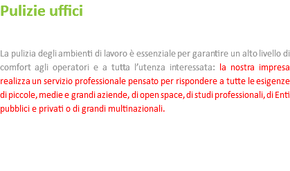 Pulizie uffici La pulizia degli ambienti di lavoro è essenziale per garantire un alto livello di comfort agli operatori e a tutta l’utenza interessata: la nostra impresa realizza un servizio professionale pensato per rispondere a tutte le esigenze di piccole, medie e grandi aziende, di open space, di studi professionali, di Enti pubblici e privati o di grandi multinazionali. 