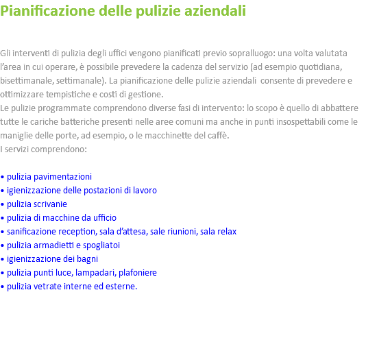 Pianificazione delle pulizie aziendali Gli interventi di pulizia degli uffici vengono pianificati previo sopralluogo: una volta valutata l’area in cui operare, è possibile prevedere la cadenza del servizio (ad esempio quotidiana, bisettimanale, settimanale). La pianificazione delle pulizie aziendali consente di prevedere e ottimizzare tempistiche e costi di gestione. Le pulizie programmate comprendono diverse fasi di intervento: lo scopo è quello di abbattere tutte le cariche batteriche presenti nelle aree comuni ma anche in punti insospettabili come le maniglie delle porte, ad esempio, o le macchinette del caffè. I servizi comprendono: • pulizia pavimentazioni • igienizzazione delle postazioni di lavoro • pulizia scrivanie • pulizia di macchine da ufficio • sanificazione reception, sala d’attesa, sale riunioni, sala relax • pulizia armadietti e spogliatoi • igienizzazione dei bagni • pulizia punti luce, lampadari, plafoniere • pulizia vetrate interne ed esterne. 