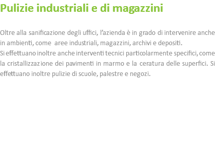 Pulizie industriali e di magazzini Oltre alla sanificazione degli uffici, l’azienda è in grado di intervenire anche in ambienti, come aree industriali, magazzini, archivi e depositi. Si effettuano inoltre anche interventi tecnici particolarmente specifici, come la cristallizzazione dei pavimenti in marmo e la ceratura delle superfici. Si effettuano inoltre pulizie di scuole, palestre e negozi. 