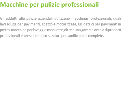 Macchine per pulizie professionali Gli addetti alle pulizie aziendali utilizzano macchinari professionali, quali lavasciuga per pavimenti, spazzole motorizzate, lucidatrici per pavimenti in pietra, macchine per lavaggio moquette, oltre a una gamma ampia di prodotti professionali e presidi medico-sanitari per sanificazioni complete. 