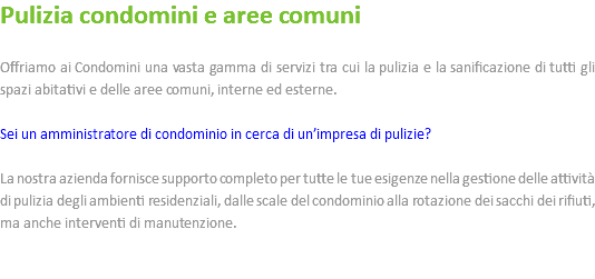 Pulizia condomini e aree comuni Offriamo ai Condomini una vasta gamma di servizi tra cui la pulizia e la sanificazione di tutti gli spazi abitativi e delle aree comuni, interne ed esterne. Sei un amministratore di condominio in cerca di un’impresa di pulizie? La nostra azienda fornisce supporto completo per tutte le tue esigenze nella gestione delle attività di pulizia degli ambienti residenziali, dalle scale del condominio alla rotazione dei sacchi dei rifiuti, ma anche interventi di manutenzione. 